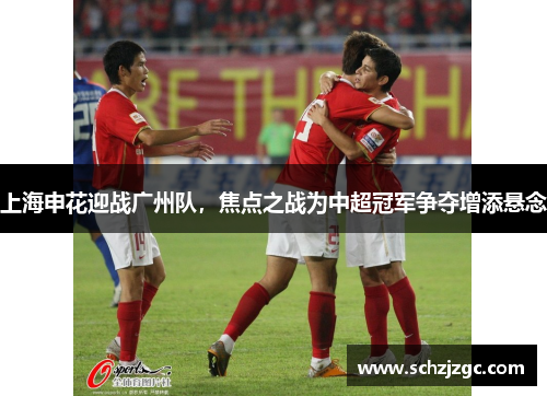 上海申花迎战广州队，焦点之战为中超冠军争夺增添悬念